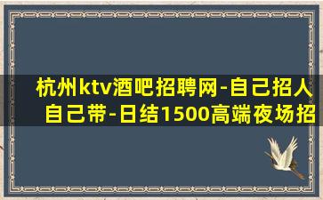 杭州ktv酒吧招聘网-自己招人自己带-日结1500高端夜场招